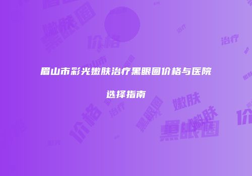 眉山市彩光嫩肤治疗黑眼圈价格与医院选择指南