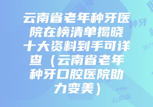 云南省老年种牙医院在榜清单揭晓十大资料到手可详查（云南省老年种牙口腔医院助力变美）