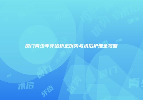 厦门青少年牙齿矫正优势与术后护理全攻略