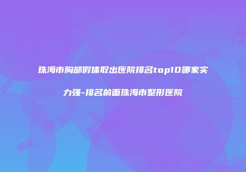 珠海市胸部假体取出医院排名top10哪家实力强-排名前面珠海市整形医院