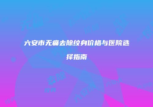 六安市无痛去除纹身价格与医院选择指南