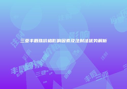 三亚丰唇珠价格影响因素及注射法优势解析
