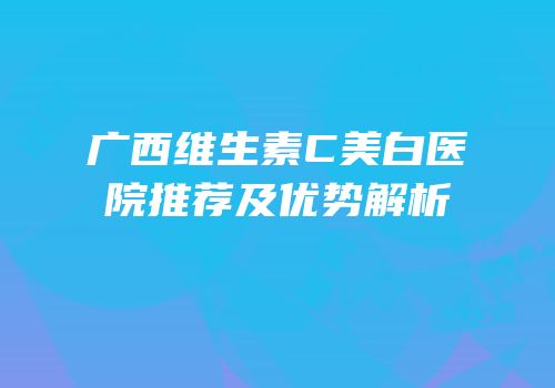 广西维生素C美白医院推荐及优势解析