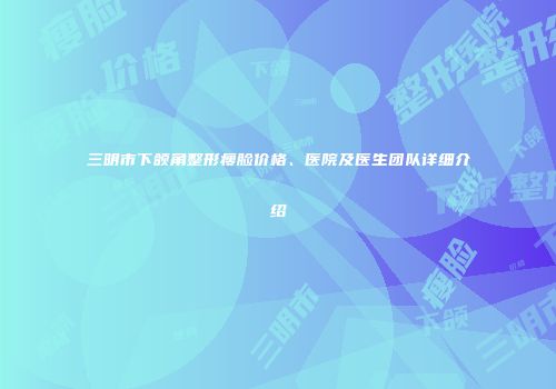 三明市下颌角整形瘦脸价格、医院及医生团队详细介绍