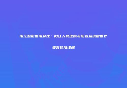 阳江整形医院对比：阳江人民医院与阳春苑洪雷医疗美容诊所详解