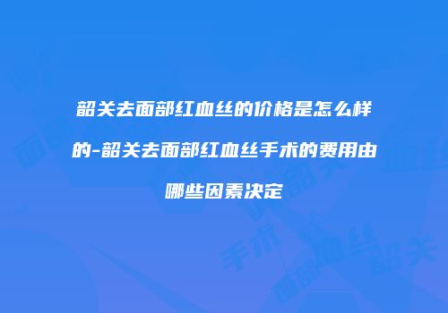 韶关去面部红血丝的价格是怎么样的-韶关去面部红血丝手术的费用由哪些因素决定