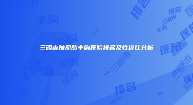 三明市玻尿酸丰胸医院排名及性价比分析