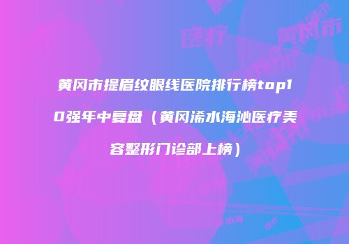 黄冈市提眉纹眼线医院排行榜top10强年中复盘（黄冈浠水海沁医疗美容整形门诊部上榜）