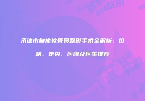 承德市自体软骨鼻整形手术全解析：价格、走势、医院及医生推荐