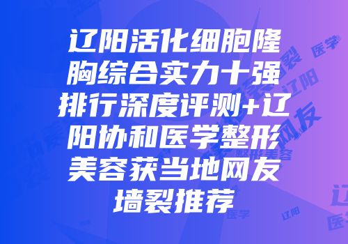 辽阳活化细胞隆胸综合实力十强排行深度评测+辽阳协和医学整形美容获当地网友墙裂推荐