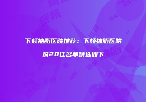 下颏抽脂医院推荐：下颏抽脂医院前20佳名单精选如下