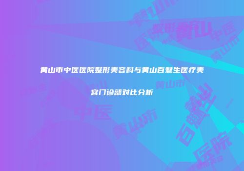 黄山市中医医院整形美容科与黄山百魅生医疗美容门诊部对比分析