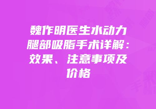 魏作明医生水动力腿部吸脂手术详解：效果、注意事项及价格