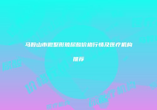 马鞍山市微整形玻尿酸价格行情及医疗机构推荐