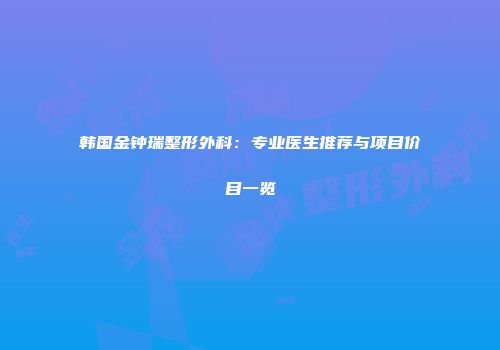 韩国金钟瑞整形外科：专业医生推荐与项目价目一览