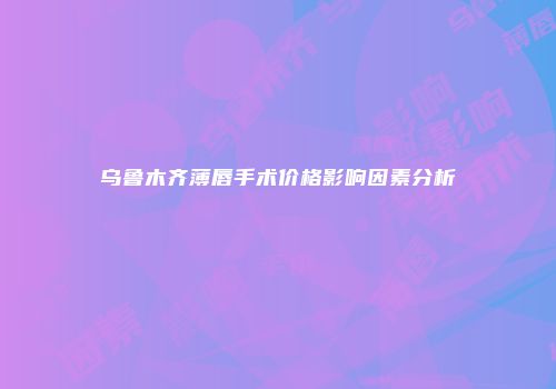 乌鲁木齐薄唇手术价格影响因素分析