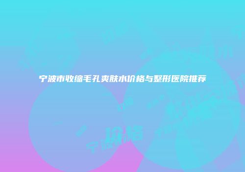 宁波市收缩毛孔爽肤水价格与整形医院推荐