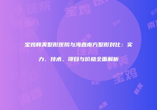 宝鸡韩美整形医院与海鑫南方整形对比：实力、技术、项目与价格全面解析