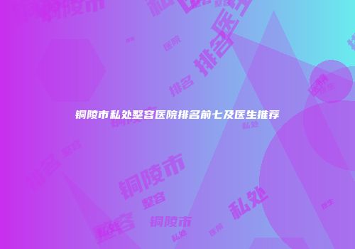 铜陵市私处整容医院排名前七及医生推荐