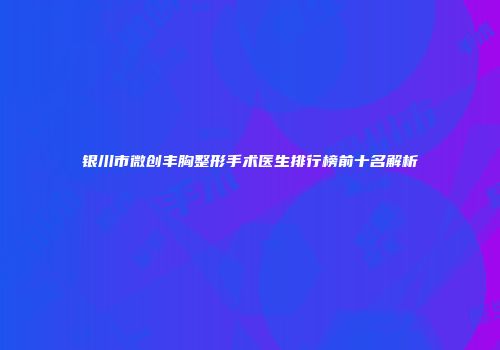 银川市微创丰胸整形手术医生排行榜前十名解析