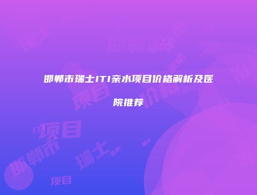 邯郸市瑞士ITI亲水项目价格解析及医院推荐
