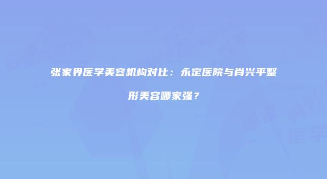 张家界医学美容机构对比：永定医院与肖兴平整形美容哪家强？