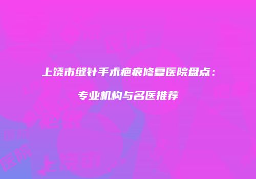 上饶市缝针手术疤痕修复医院盘点：专业机构与名医推荐