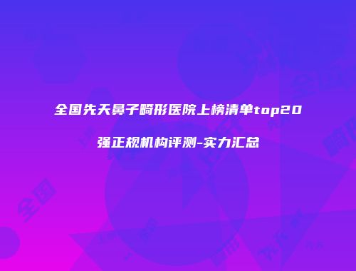 全国先天鼻子畸形医院上榜清单top20强正规机构评测-实力汇总