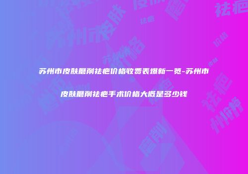 苏州市皮肤磨削祛疤价格收费表爆新一览-苏州市皮肤磨削祛疤手术价格大概是多少钱