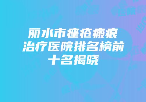 丽水市痤疮瘢痕治疗医院排名榜前十名揭晓