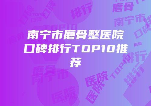 南宁市磨骨整医院口碑排行TOP10推荐