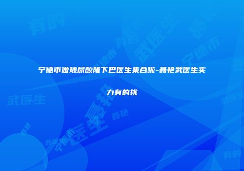 宁德市做玻尿酸隆下巴医生集合啦-聂艳武医生实力有的挑