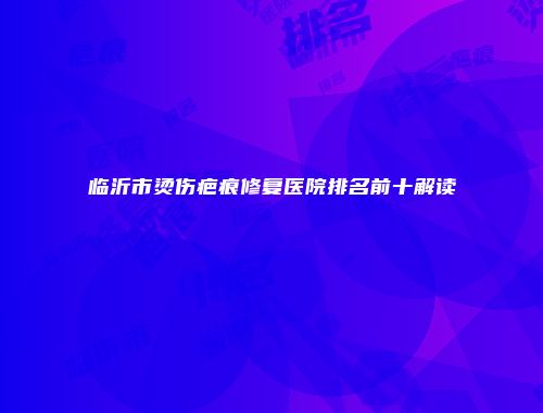 临沂市烫伤疤痕修复医院排名前十解读
