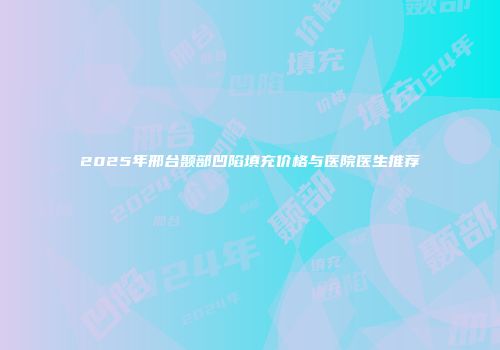 2025年邢台颞部凹陷填充价格与医院医生推荐