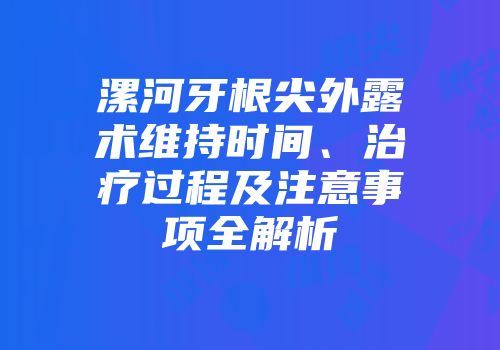 漯河牙根尖外露术维持时间、治疗过程及注意事项全解析