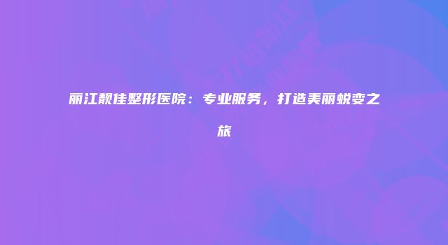 丽江靓佳整形医院：专业服务，打造美丽蜕变之旅