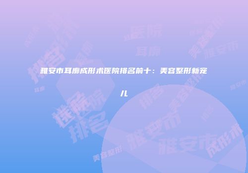 雅安市耳廓成形术医院排名前十：美容整形新宠儿
