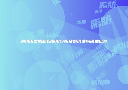 铜川市去脂肪粒费用分析及整形医院医生推荐