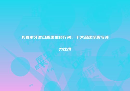 长春市牙套口腔医生排行榜：十大名医详解与实力比拼