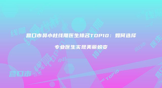 营口市鼻小柱线雕医生排名TOP10：如何选择专业医生实现美丽蜕变