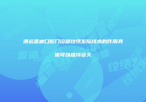 清远麦迪口腔门诊部纹绣发际线术的作用具体可以维持多久