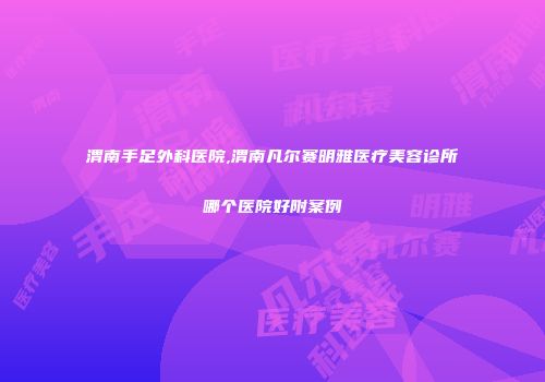 渭南手足外科医院,渭南凡尔赛明雅医疗美容诊所哪个医院好附案例