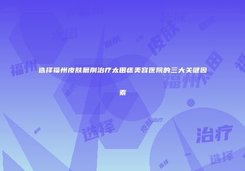 选择福州皮肤磨削治疗太田痣美容医院的三大关键因素