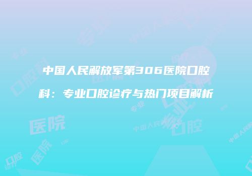 中国人民解放军第306医院口腔科：专业口腔诊疗与热门项目解析