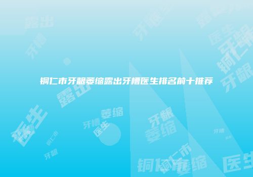 铜仁市牙龈萎缩露出牙槽医生排名前十推荐
