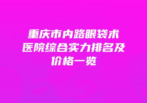 重庆市内路眼袋术医院综合实力排名及价格一览