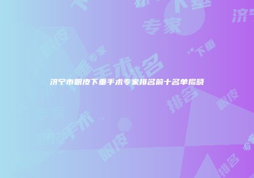 济宁市眼皮下垂手术专家排名前十名单揭晓