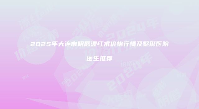 2025年大连市阴唇漂红术价格行情及整形医院医生推荐