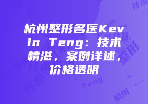 杭州整形名医Kevin Teng：技术精湛，案例详述，价格透明