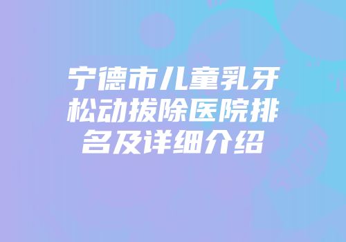 宁德市儿童乳牙松动拔除医院排名及详细介绍